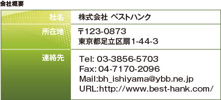 株式会社 ベストハンク
Tel: 03-3856-5703 Fax:04-7170-2096
Mail:support@best-hank.com
URL:http://www.best-hank.com/〒123-0873
東京都足立区扇1-44-3