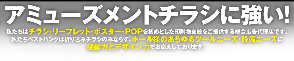 アミューズメントチラシに強い！
株式会社 ベストハンクはチラシ・リーフレット・ポスター・POPを初めとした印刷物全般をご提供する総合広告代理店です。
私たち株式会社 ベストハンクは折り込みチラシのみならず、ホール様のあらゆるツールニーズ・設備ニーズに
機動力とデザイン力でお応えしております。